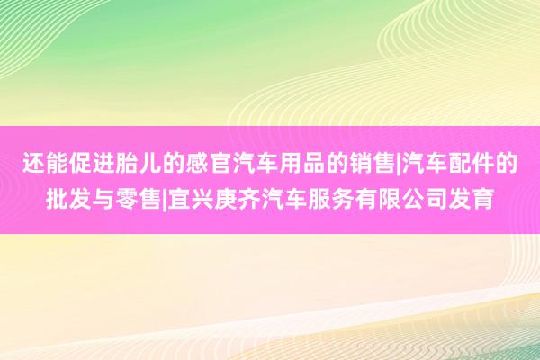 还能促进胎儿的感官汽车用品的销售|汽车配件的批发与零售|宜兴庚齐汽车服务有限公司发育