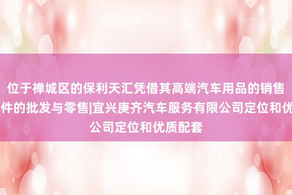 位于禅城区的保利天汇凭借其高端汽车用品的销售|汽车配件的批发与零售|宜兴庚齐汽车服务有限公司定位和优质配套