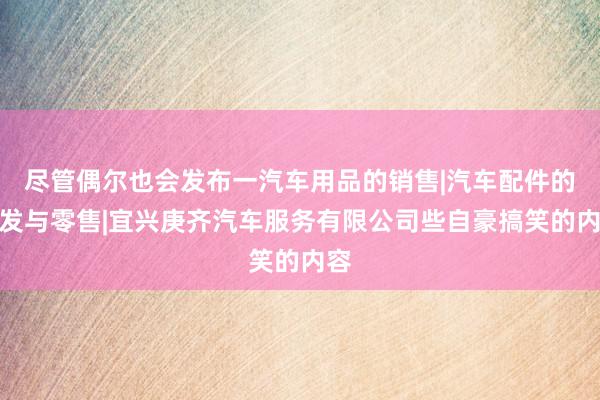 尽管偶尔也会发布一汽车用品的销售|汽车配件的批发与零售|宜兴庚齐汽车服务有限公司些自豪搞笑的内容