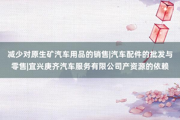 减少对原生矿汽车用品的销售|汽车配件的批发与零售|宜兴庚齐汽车服务有限公司产资源的依赖