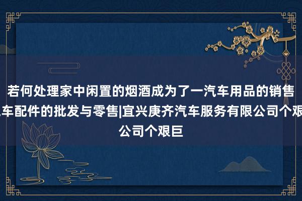 若何处理家中闲置的烟酒成为了一汽车用品的销售|汽车配件的批发与零售|宜兴庚齐汽车服务有限公司个艰巨