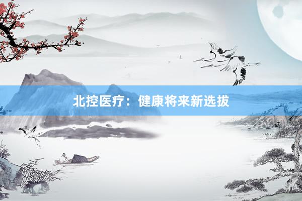 北控医疗：健康将来新选拔